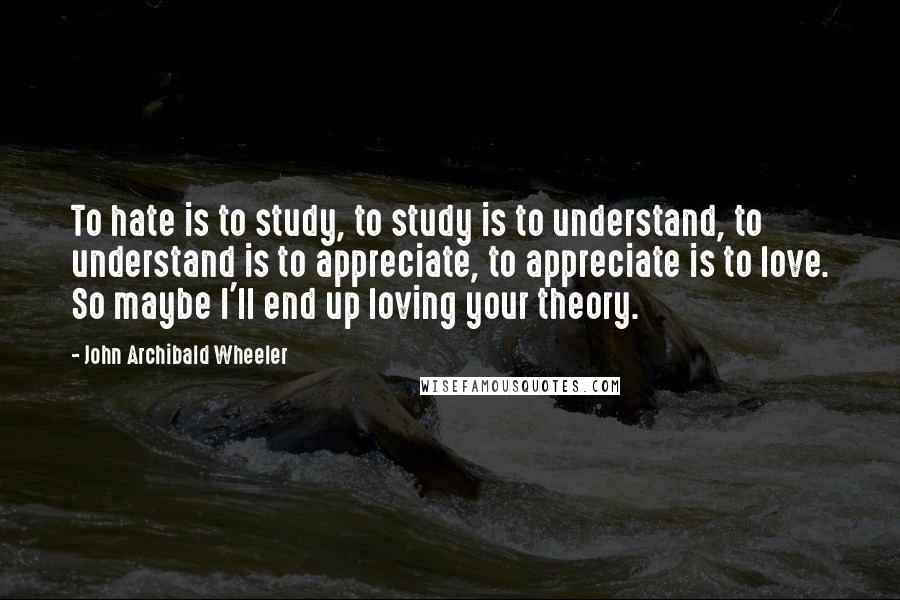 John Archibald Wheeler Quotes: To hate is to study, to study is to understand, to understand is to appreciate, to appreciate is to love. So maybe I'll end up loving your theory.