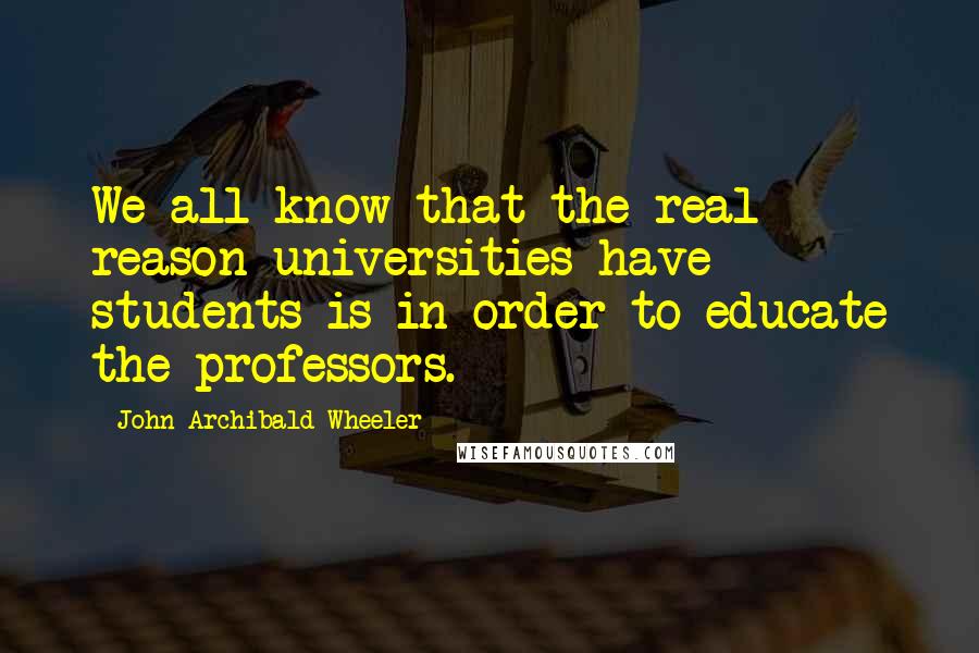 John Archibald Wheeler Quotes: We all know that the real reason universities have students is in order to educate the professors.