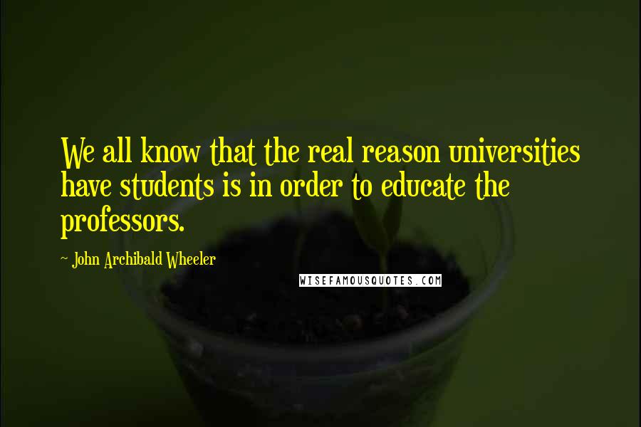 John Archibald Wheeler Quotes: We all know that the real reason universities have students is in order to educate the professors.