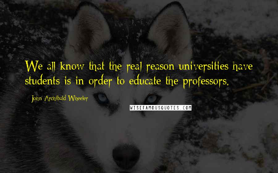 John Archibald Wheeler Quotes: We all know that the real reason universities have students is in order to educate the professors.