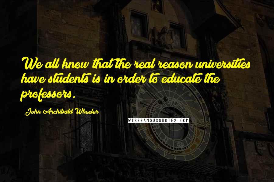 John Archibald Wheeler Quotes: We all know that the real reason universities have students is in order to educate the professors.