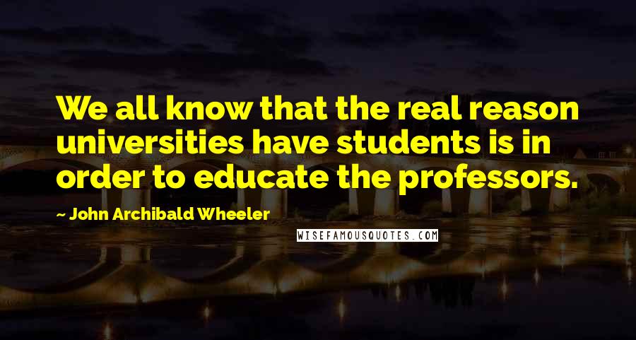 John Archibald Wheeler Quotes: We all know that the real reason universities have students is in order to educate the professors.