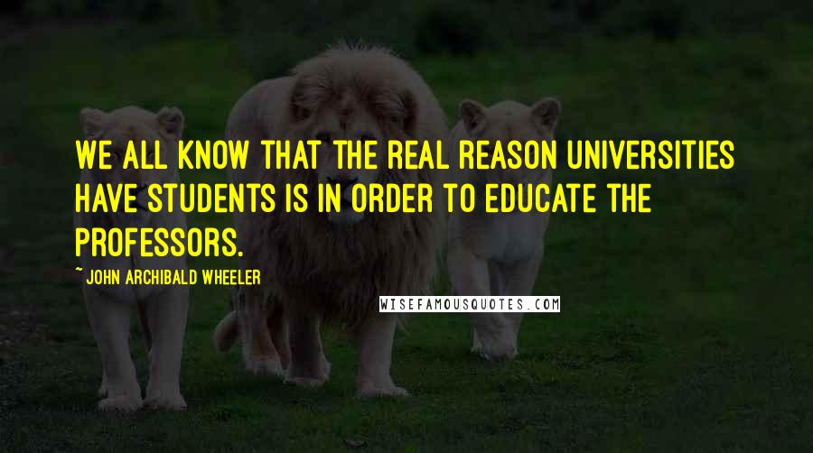 John Archibald Wheeler Quotes: We all know that the real reason universities have students is in order to educate the professors.