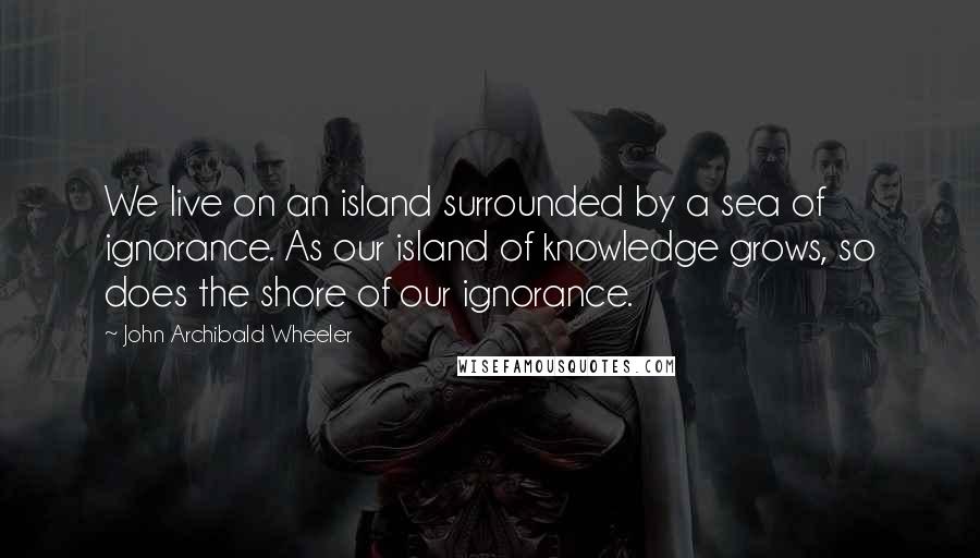 John Archibald Wheeler Quotes: We live on an island surrounded by a sea of ignorance. As our island of knowledge grows, so does the shore of our ignorance.