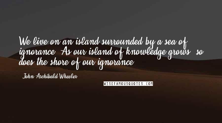 John Archibald Wheeler Quotes: We live on an island surrounded by a sea of ignorance. As our island of knowledge grows, so does the shore of our ignorance.