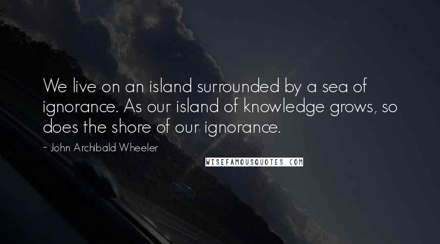 John Archibald Wheeler Quotes: We live on an island surrounded by a sea of ignorance. As our island of knowledge grows, so does the shore of our ignorance.