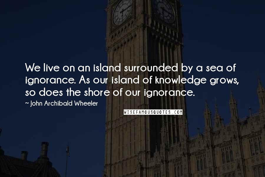 John Archibald Wheeler Quotes: We live on an island surrounded by a sea of ignorance. As our island of knowledge grows, so does the shore of our ignorance.