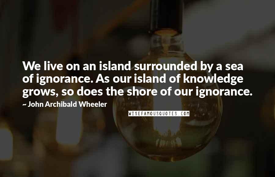 John Archibald Wheeler Quotes: We live on an island surrounded by a sea of ignorance. As our island of knowledge grows, so does the shore of our ignorance.