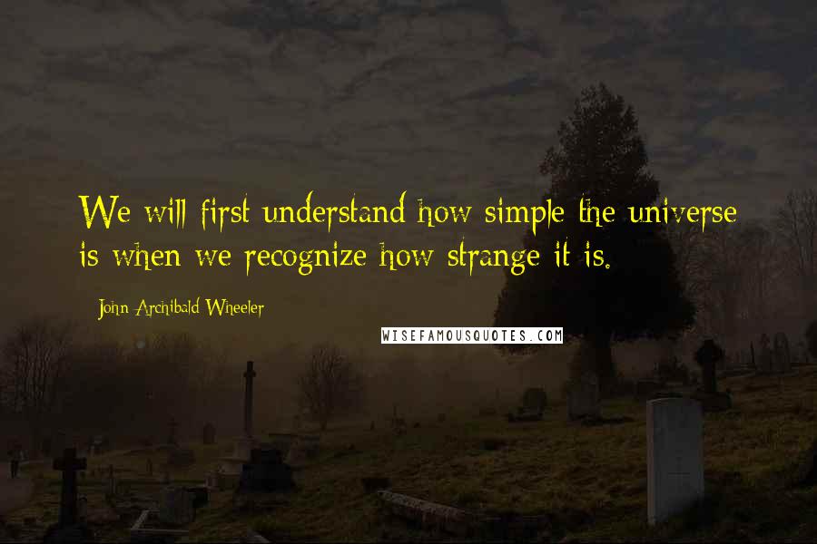 John Archibald Wheeler Quotes: We will first understand how simple the universe is when we recognize how strange it is.