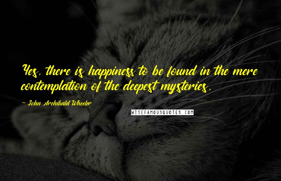 John Archibald Wheeler Quotes: Yes, there is happiness to be found in the mere contemplation of the deepest mysteries.