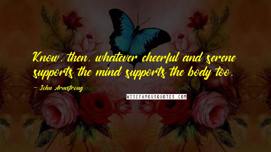 John Armstrong Quotes: Know, then, whatever cheerful and serene supports the mind supports the body too.