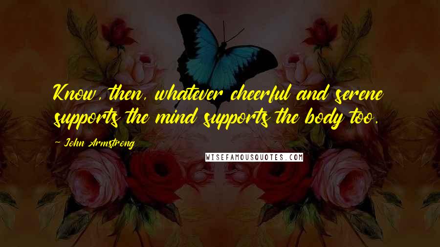 John Armstrong Quotes: Know, then, whatever cheerful and serene supports the mind supports the body too.