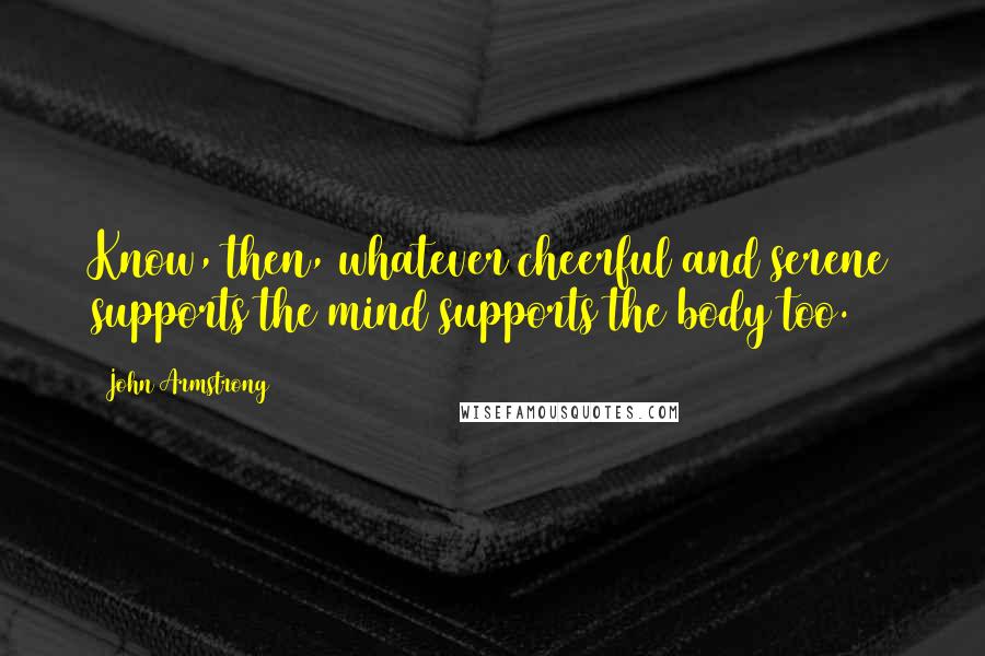 John Armstrong Quotes: Know, then, whatever cheerful and serene supports the mind supports the body too.