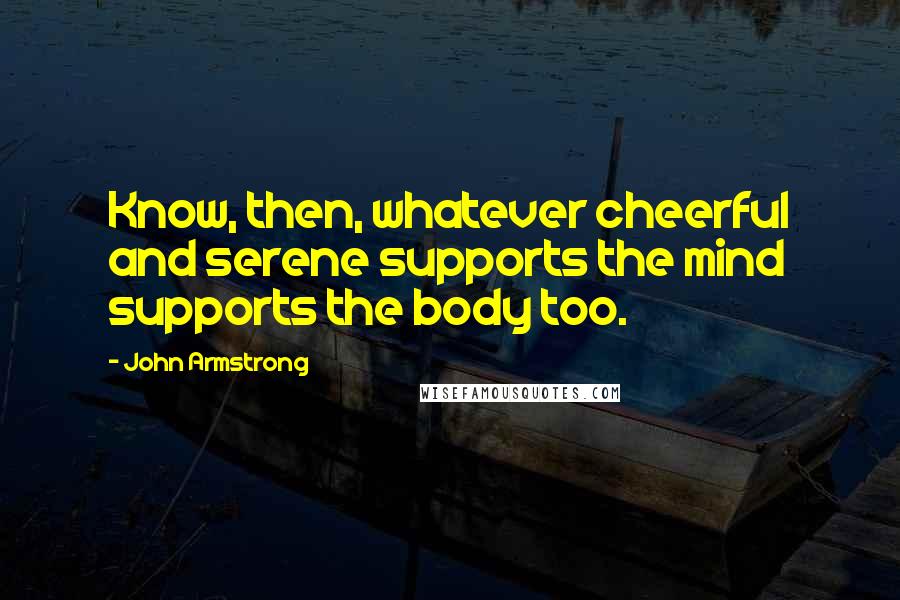 John Armstrong Quotes: Know, then, whatever cheerful and serene supports the mind supports the body too.
