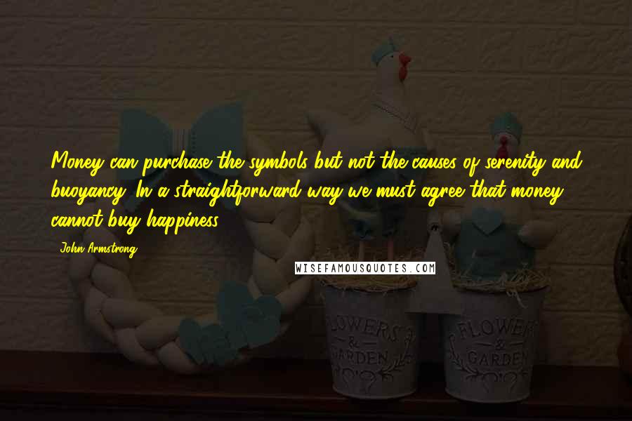 John Armstrong Quotes: Money can purchase the symbols but not the causes of serenity and buoyancy. In a straightforward way we must agree that money cannot buy happiness.