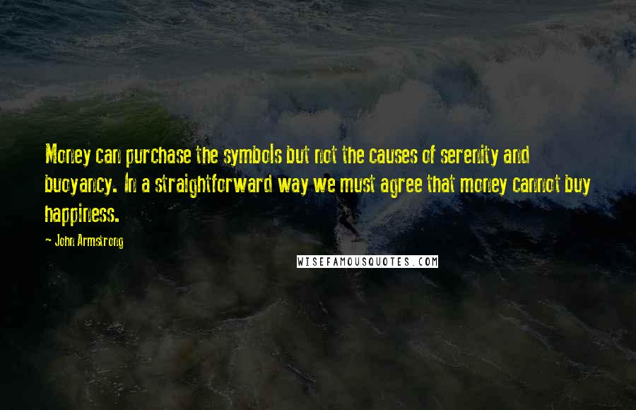 John Armstrong Quotes: Money can purchase the symbols but not the causes of serenity and buoyancy. In a straightforward way we must agree that money cannot buy happiness.