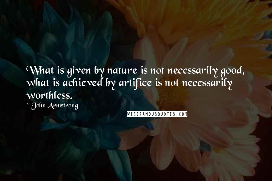 John Armstrong Quotes: What is given by nature is not necessarily good, what is achieved by artifice is not necessarily worthless.