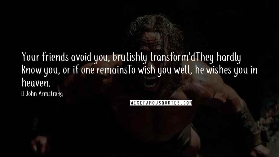 John Armstrong Quotes: Your friends avoid you, brutishly transform'dThey hardly know you, or if one remainsTo wish you well, he wishes you in heaven.