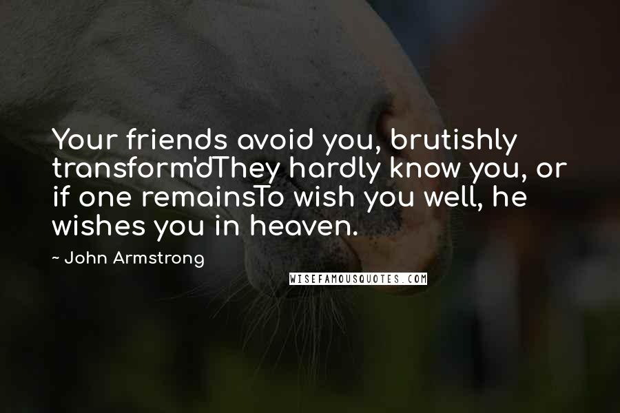 John Armstrong Quotes: Your friends avoid you, brutishly transform'dThey hardly know you, or if one remainsTo wish you well, he wishes you in heaven.