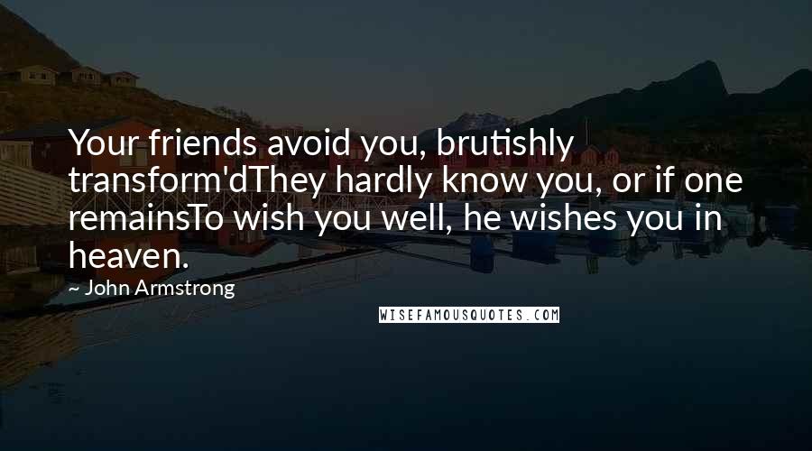 John Armstrong Quotes: Your friends avoid you, brutishly transform'dThey hardly know you, or if one remainsTo wish you well, he wishes you in heaven.