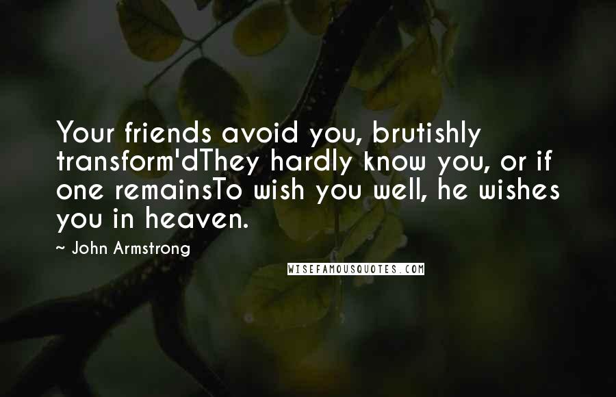 John Armstrong Quotes: Your friends avoid you, brutishly transform'dThey hardly know you, or if one remainsTo wish you well, he wishes you in heaven.