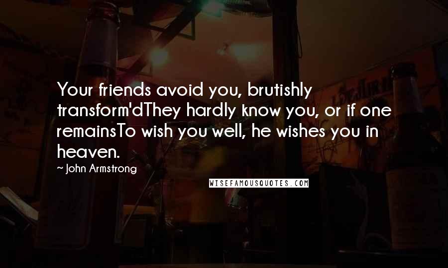 John Armstrong Quotes: Your friends avoid you, brutishly transform'dThey hardly know you, or if one remainsTo wish you well, he wishes you in heaven.