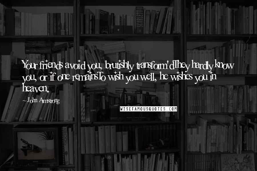 John Armstrong Quotes: Your friends avoid you, brutishly transform'dThey hardly know you, or if one remainsTo wish you well, he wishes you in heaven.