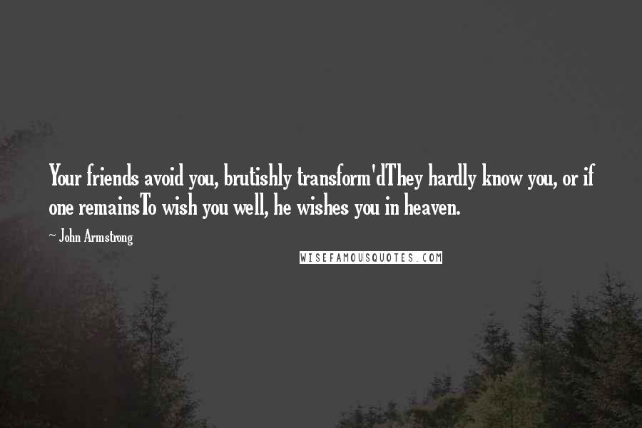 John Armstrong Quotes: Your friends avoid you, brutishly transform'dThey hardly know you, or if one remainsTo wish you well, he wishes you in heaven.