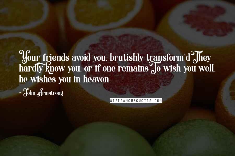 John Armstrong Quotes: Your friends avoid you, brutishly transform'dThey hardly know you, or if one remainsTo wish you well, he wishes you in heaven.