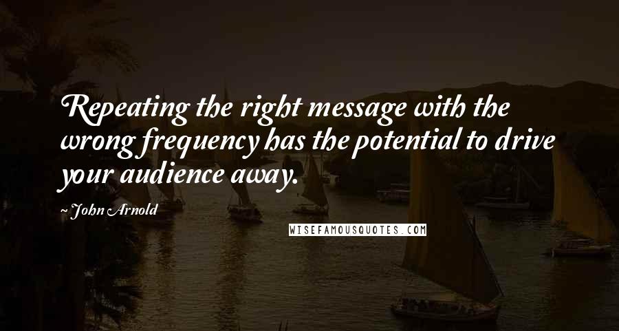 John Arnold Quotes: Repeating the right message with the wrong frequency has the potential to drive your audience away.