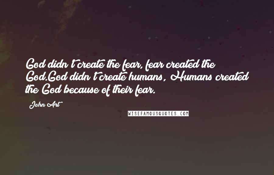 John Art Quotes: God didn't create the fear, fear created the God.God didn't create humans, Humans created the God because of their fear.