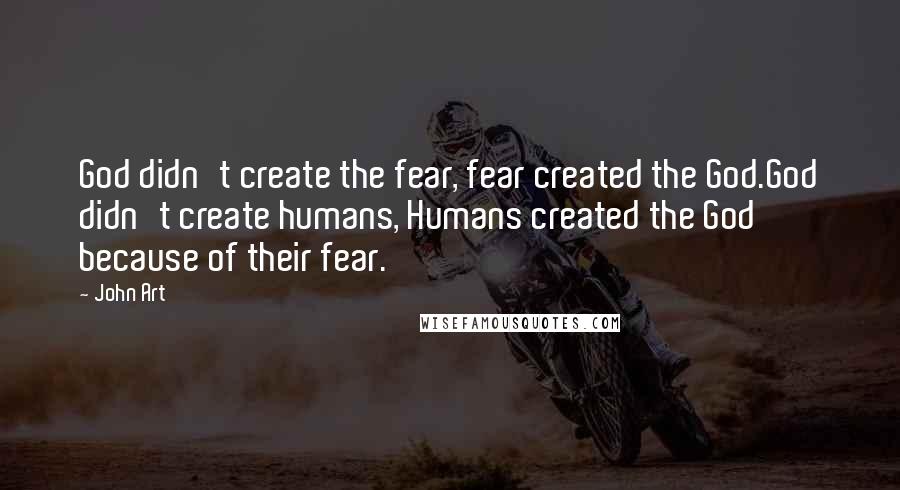 John Art Quotes: God didn't create the fear, fear created the God.God didn't create humans, Humans created the God because of their fear.