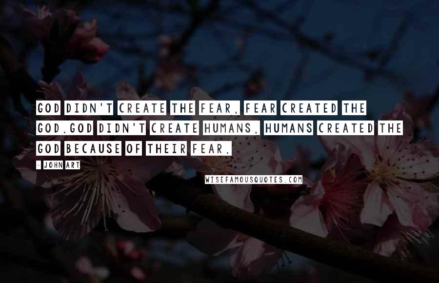 John Art Quotes: God didn't create the fear, fear created the God.God didn't create humans, Humans created the God because of their fear.