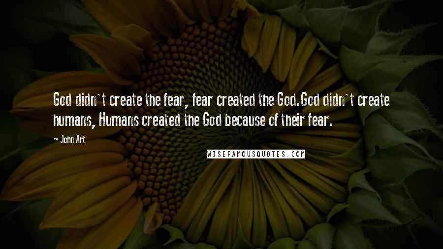 John Art Quotes: God didn't create the fear, fear created the God.God didn't create humans, Humans created the God because of their fear.