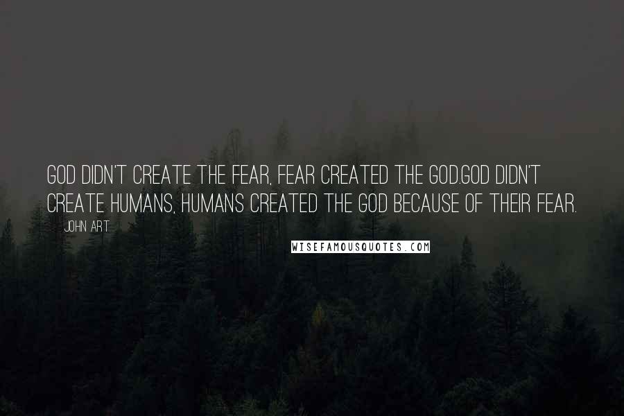 John Art Quotes: God didn't create the fear, fear created the God.God didn't create humans, Humans created the God because of their fear.