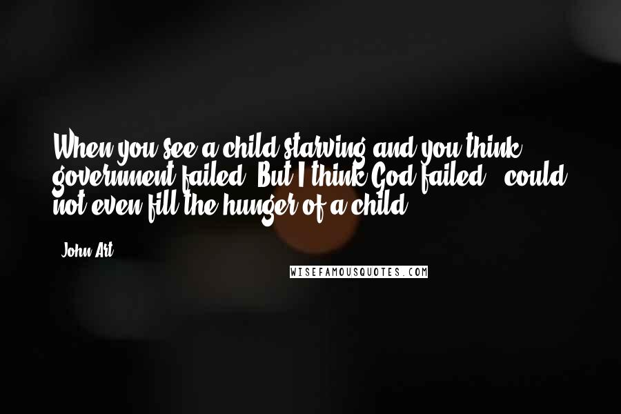 John Art Quotes: When you see a child starving and you think government failed. But I think God failed , could not even fill the hunger of a child.
