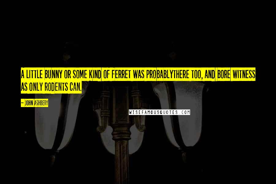 John Ashbery Quotes: A little bunny or some kind of ferret was probablythere too, and bore witness as only rodents can.