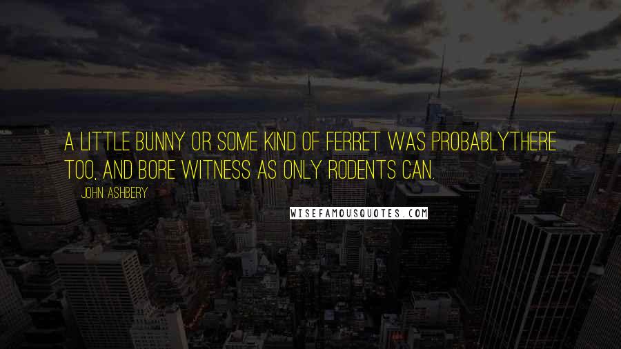 John Ashbery Quotes: A little bunny or some kind of ferret was probablythere too, and bore witness as only rodents can.