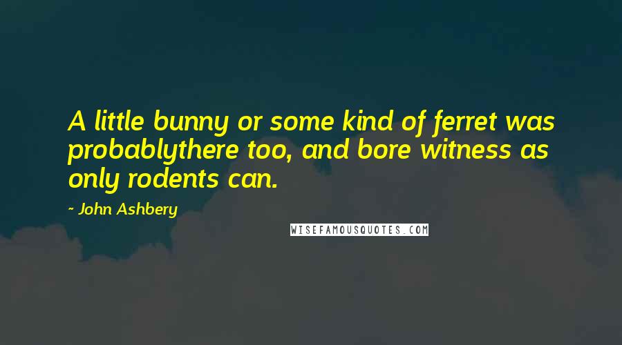 John Ashbery Quotes: A little bunny or some kind of ferret was probablythere too, and bore witness as only rodents can.