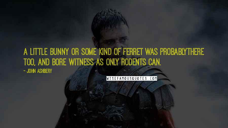 John Ashbery Quotes: A little bunny or some kind of ferret was probablythere too, and bore witness as only rodents can.