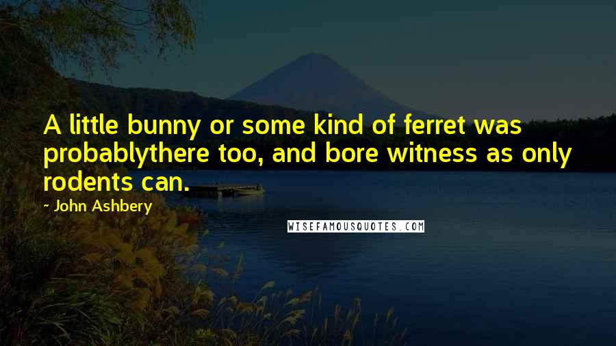 John Ashbery Quotes: A little bunny or some kind of ferret was probablythere too, and bore witness as only rodents can.