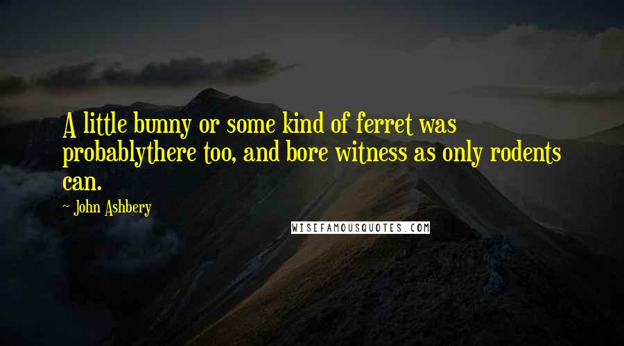 John Ashbery Quotes: A little bunny or some kind of ferret was probablythere too, and bore witness as only rodents can.