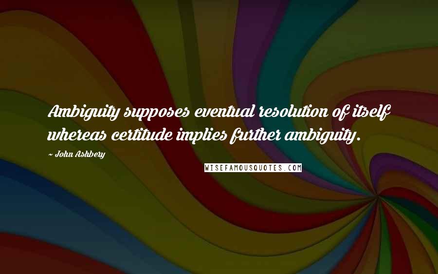 John Ashbery Quotes: Ambiguity supposes eventual resolution of itself whereas certitude implies further ambiguity.