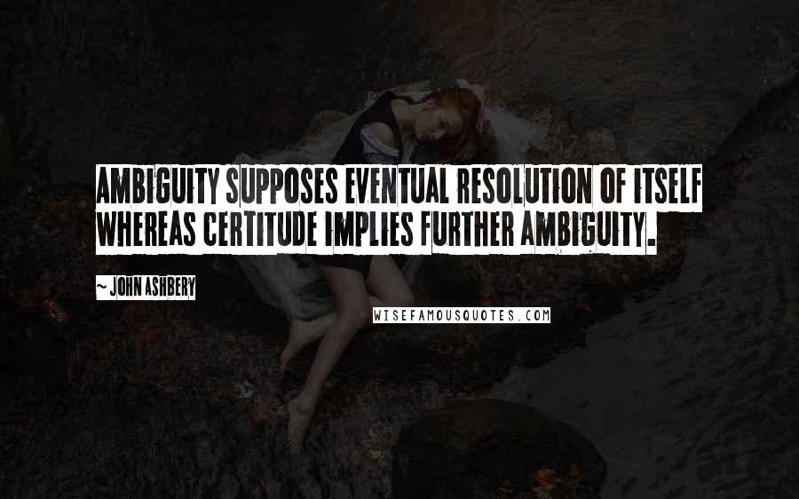 John Ashbery Quotes: Ambiguity supposes eventual resolution of itself whereas certitude implies further ambiguity.