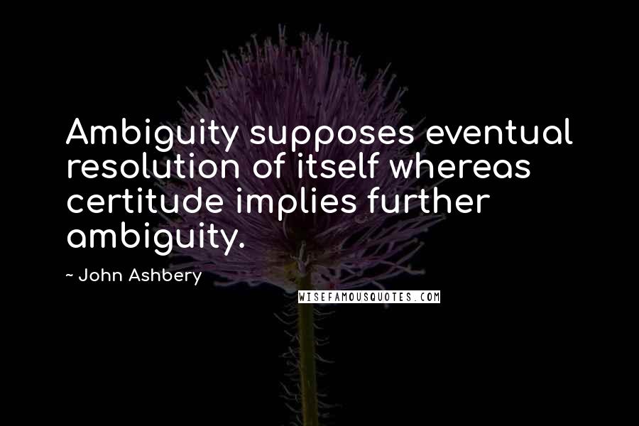 John Ashbery Quotes: Ambiguity supposes eventual resolution of itself whereas certitude implies further ambiguity.