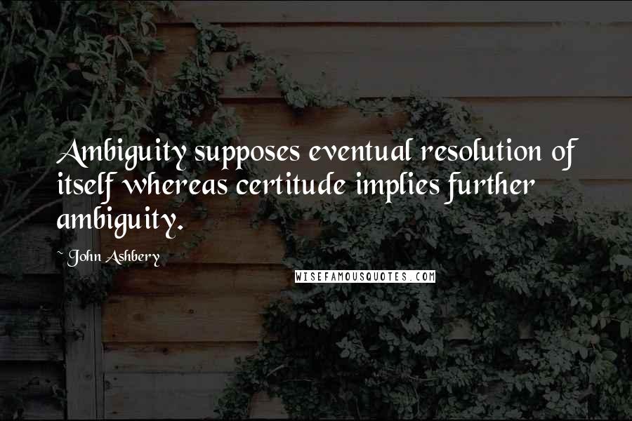 John Ashbery Quotes: Ambiguity supposes eventual resolution of itself whereas certitude implies further ambiguity.