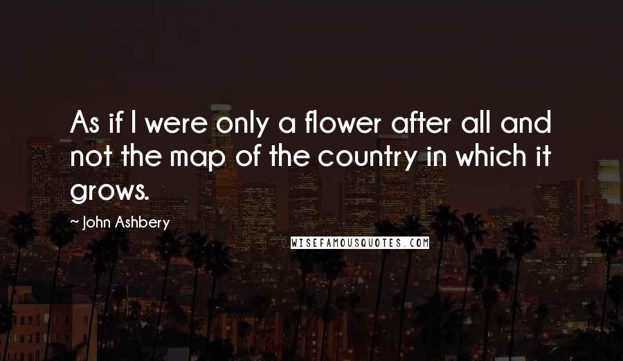 John Ashbery Quotes: As if I were only a flower after all and not the map of the country in which it grows.