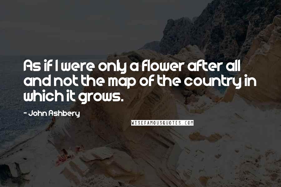 John Ashbery Quotes: As if I were only a flower after all and not the map of the country in which it grows.