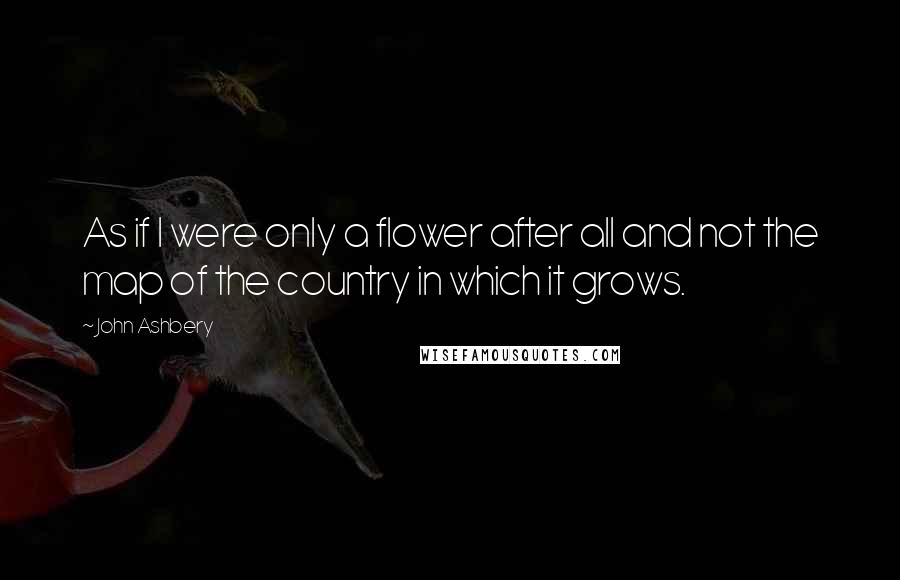 John Ashbery Quotes: As if I were only a flower after all and not the map of the country in which it grows.