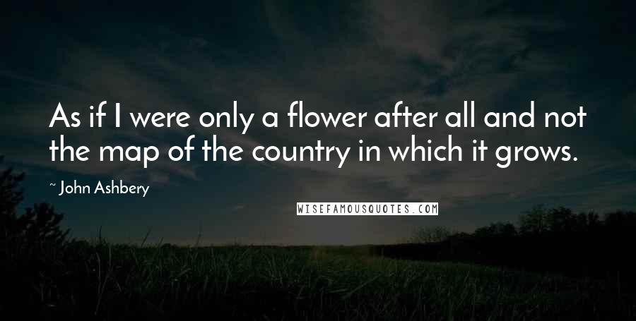 John Ashbery Quotes: As if I were only a flower after all and not the map of the country in which it grows.